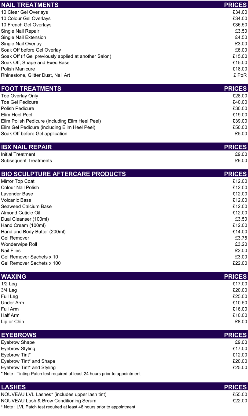 NAIL TREATMENTS PRICES 10 Clear Gel Overlays £34.00 10 Colour Gel Overlays £34.00 10 French Gel Overlays £36.50 Single Nail Repair £3.50 Single Nail Extension  £4.50 Single Nail Overlay £3.00 Soak Off before Gel Overlay £6.00 Soak Off (if Gel previously applied at another Salon) £15.00 Soak Off, Shape and Exec Base £15.00 Polish Manicure £18.00 Rhinestone, Glitter Dust, Nail Art £ PoR FOOT TREATMENTS PRICES Toe Overlay Only £28.00 Toe Gel Pedicure  £40.00 Polish Pedicure £30.00 Elim Heel Peel £19.00 Elim Polish Pedicure (including Elim Heel Peel) £39.00 Elim Gel Pedicure (including Elim Heel Peel) £50.00 Soak Off before Gel application £5.00 IBX NAIL REPAIR PRICES Initial Treatment £9.00 Subsequent Treatments £6.00 BIO SCULPTURE AFTERCARE PRODUCTS PRICES Mirror Top Coat £12.00 Colour Nail Polish £12.00 Lavender Base £12.00 Volcanic Base £12.00 Seaweed Calcium Base £12.00 Almond Cuticle Oil £12.00 Dual Cleanser (100ml) £3.50 Hand Cream (100ml) £12.00 Hand and Body Butter (200ml) £14.00 Gel Remover £3.75 Wonderwipe Roll £3.20 Nail Files £2.00 Gel Remover Sachets x 10 £3.00 Gel Remover Sachets x 100 £22.00 WAXING PRICES 1/2 Leg £17.00 3/4 Leg £20.00 Full Leg £25.00 Under Arm £10.50 Full Arm £16.00 Half Arm £10.00 Lip or Chin £8.00 EYEBROWS PRICES Eyebrow Shape £9.00 Eyebrow Styling £17.00 Eyebrow Tint* £12.00 Eyebrow Tint* and Shape £20.00 Eyebrow Tint* and Styling £25.00 * Note : Tinting Patch test required at least 24 hours prior to appointment LASHES PRICES NOUVEAU LVL Lashes* (includes upper lash tint) £55.00 NOUVEAU Lash & Brow Conditioning Serum £22.00 * Note : LVL Patch test required at least 48 hours prior to appointment