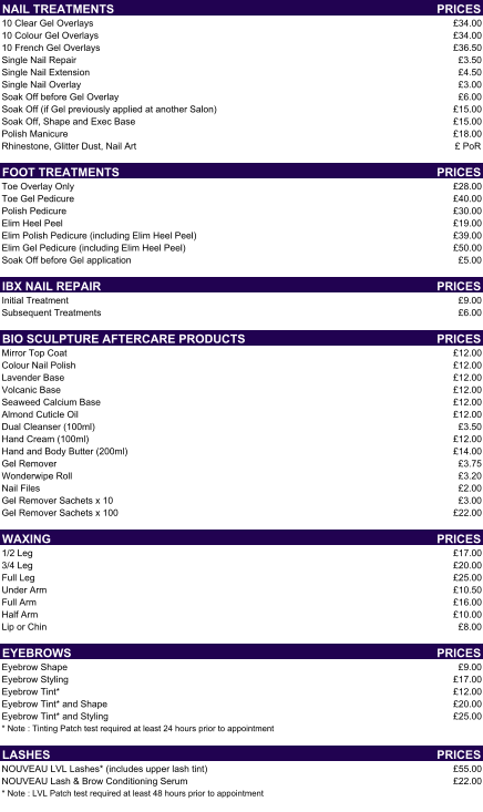 NAIL TREATMENTS PRICES 10 Clear Gel Overlays £34.00 10 Colour Gel Overlays £34.00 10 French Gel Overlays £36.50 Single Nail Repair £3.50 Single Nail Extension  £4.50 Single Nail Overlay £3.00 Soak Off before Gel Overlay £6.00 Soak Off (if Gel previously applied at another Salon) £15.00 Soak Off, Shape and Exec Base £15.00 Polish Manicure £18.00 Rhinestone, Glitter Dust, Nail Art £ PoR FOOT TREATMENTS PRICES Toe Overlay Only £28.00 Toe Gel Pedicure  £40.00 Polish Pedicure £30.00 Elim Heel Peel £19.00 Elim Polish Pedicure (including Elim Heel Peel) £39.00 Elim Gel Pedicure (including Elim Heel Peel) £50.00 Soak Off before Gel application £5.00 IBX NAIL REPAIR PRICES Initial Treatment £9.00 Subsequent Treatments £6.00 BIO SCULPTURE AFTERCARE PRODUCTS PRICES Mirror Top Coat £12.00 Colour Nail Polish £12.00 Lavender Base £12.00 Volcanic Base £12.00 Seaweed Calcium Base £12.00 Almond Cuticle Oil £12.00 Dual Cleanser (100ml) £3.50 Hand Cream (100ml) £12.00 Hand and Body Butter (200ml) £14.00 Gel Remover £3.75 Wonderwipe Roll £3.20 Nail Files £2.00 Gel Remover Sachets x 10 £3.00 Gel Remover Sachets x 100 £22.00 WAXING PRICES 1/2 Leg £17.00 3/4 Leg £20.00 Full Leg £25.00 Under Arm £10.50 Full Arm £16.00 Half Arm £10.00 Lip or Chin £8.00 EYEBROWS PRICES Eyebrow Shape £9.00 Eyebrow Styling £17.00 Eyebrow Tint* £12.00 Eyebrow Tint* and Shape £20.00 Eyebrow Tint* and Styling £25.00 * Note : Tinting Patch test required at least 24 hours prior to appointment LASHES PRICES NOUVEAU LVL Lashes* (includes upper lash tint) £55.00 NOUVEAU Lash & Brow Conditioning Serum £22.00 * Note : LVL Patch test required at least 48 hours prior to appointment