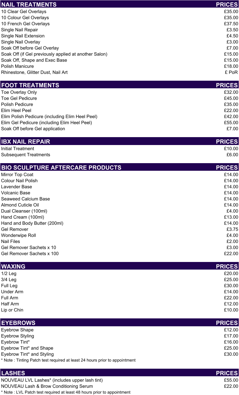 NAIL TREATMENTS PRICES 10 Clear Gel Overlays £35.00 10 Colour Gel Overlays £35.00 10 French Gel Overlays £37.50 Single Nail Repair £3.50 Single Nail Extension  £4.50 Single Nail Overlay £3.00 Soak Off before Gel Overlay £7.00 Soak Off (if Gel previously applied at another Salon) £15.00 Soak Off, Shape and Exec Base £15.00 Polish Manicure £18.00 Rhinestone, Glitter Dust, Nail Art £ PoR FOOT TREATMENTS PRICES Toe Overlay Only £32.00 Toe Gel Pedicure  £45.00 Polish Pedicure £35.00 Elim Heel Peel £22.00 Elim Polish Pedicure (including Elim Heel Peel) £42.00 Elim Gel Pedicure (including Elim Heel Peel) £55.00 Soak Off before Gel application £7.00 IBX NAIL REPAIR PRICES Initial Treatment £10.00 Subsequent Treatments £6.00 BIO SCULPTURE AFTERCARE PRODUCTS PRICES Mirror Top Coat £14.00 Colour Nail Polish £14.00 Lavender Base £14.00 Volcanic Base £14.00 Seaweed Calcium Base £14.00 Almond Cuticle Oil £14.00 Dual Cleanser (100ml) £4.00 Hand Cream (100ml) £13.00 Hand and Body Butter (200ml) £14.00 Gel Remover £3.75 Wonderwipe Roll £4.00 Nail Files £2.00 Gel Remover Sachets x 10 £3.00 Gel Remover Sachets x 100 £22.00 WAXING PRICES 1/2 Leg £20.00 3/4 Leg £25.00 Full Leg £30.00 Under Arm £14.00 Full Arm £22.00 Half Arm £12.00 Lip or Chin £10.00 EYEBROWS PRICES Eyebrow Shape £12.00 Eyebrow Styling £17.00 Eyebrow Tint* £16.00 Eyebrow Tint* and Shape £25.00 Eyebrow Tint* and Styling £30.00 * Note : Tinting Patch test required at least 24 hours prior to appointment LASHES PRICES NOUVEAU LVL Lashes* (includes upper lash tint) £55.00 NOUVEAU Lash & Brow Conditioning Serum £22.00 * Note : LVL Patch test required at least 48 hours prior to appointment