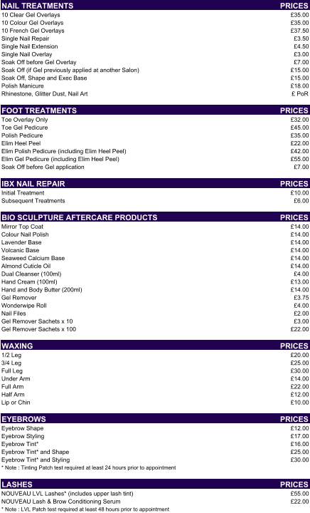 NAIL TREATMENTS PRICES 10 Clear Gel Overlays £35.00 10 Colour Gel Overlays £35.00 10 French Gel Overlays £37.50 Single Nail Repair £3.50 Single Nail Extension  £4.50 Single Nail Overlay £3.00 Soak Off before Gel Overlay £7.00 Soak Off (if Gel previously applied at another Salon) £15.00 Soak Off, Shape and Exec Base £15.00 Polish Manicure £18.00 Rhinestone, Glitter Dust, Nail Art £ PoR FOOT TREATMENTS PRICES Toe Overlay Only £32.00 Toe Gel Pedicure  £45.00 Polish Pedicure £35.00 Elim Heel Peel £22.00 Elim Polish Pedicure (including Elim Heel Peel) £42.00 Elim Gel Pedicure (including Elim Heel Peel) £55.00 Soak Off before Gel application £7.00 IBX NAIL REPAIR PRICES Initial Treatment £10.00 Subsequent Treatments £6.00 BIO SCULPTURE AFTERCARE PRODUCTS PRICES Mirror Top Coat £14.00 Colour Nail Polish £14.00 Lavender Base £14.00 Volcanic Base £14.00 Seaweed Calcium Base £14.00 Almond Cuticle Oil £14.00 Dual Cleanser (100ml) £4.00 Hand Cream (100ml) £13.00 Hand and Body Butter (200ml) £14.00 Gel Remover £3.75 Wonderwipe Roll £4.00 Nail Files £2.00 Gel Remover Sachets x 10 £3.00 Gel Remover Sachets x 100 £22.00 WAXING PRICES 1/2 Leg £20.00 3/4 Leg £25.00 Full Leg £30.00 Under Arm £14.00 Full Arm £22.00 Half Arm £12.00 Lip or Chin £10.00 EYEBROWS PRICES Eyebrow Shape £12.00 Eyebrow Styling £17.00 Eyebrow Tint* £16.00 Eyebrow Tint* and Shape £25.00 Eyebrow Tint* and Styling £30.00 * Note : Tinting Patch test required at least 24 hours prior to appointment LASHES PRICES NOUVEAU LVL Lashes* (includes upper lash tint) £55.00 NOUVEAU Lash & Brow Conditioning Serum £22.00 * Note : LVL Patch test required at least 48 hours prior to appointment